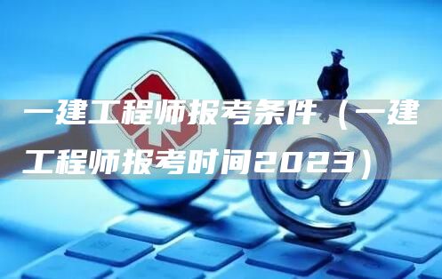 一建工程师报考条件（一建工程师报考时间2023）(图1)
