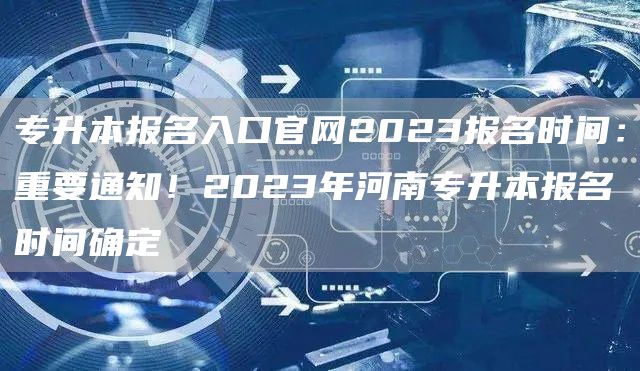专升本报名入口官网2023报名时间：重要通知！2023年河南专升本报名时间确定