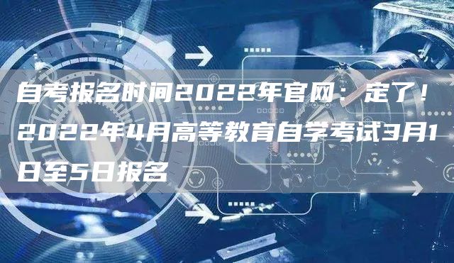 自考报名时间2022年官网：定了！2022年4月高等教育自学考试3月1日至5日报