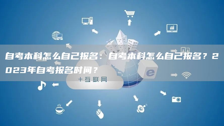 自考本科怎么自己报名：自考本科怎么自己报名？2023年自考报名时间？