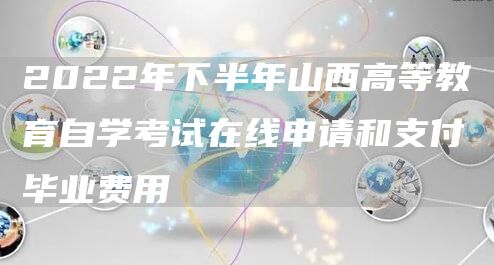 2022年下半年山西高等教育自学考试在线申请和支付毕业费用
