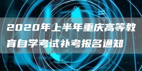 2020年上半年重庆高等教育自学考试补考报名通知