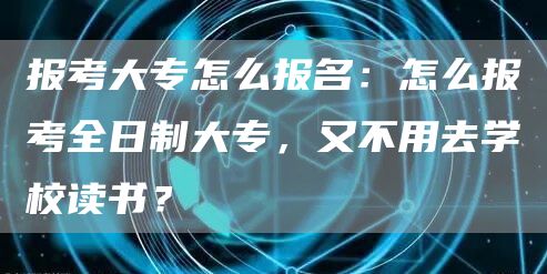 报考大专怎么报名：怎么报考全日制大专，又不用去学校读书？