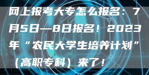 网上报考大专怎么报名：7月5日—8日报名！2023年“农民大学生培养计划”（高职