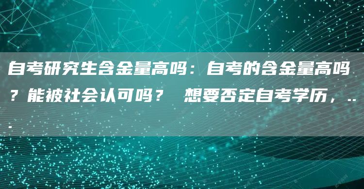 自考研究生含金量高吗：自考的含金量高吗？能被社会认可吗？ 想要否定自考学历，..