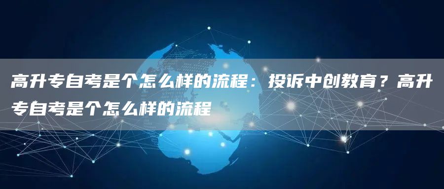 高升专自考是个怎么样的流程：投诉中创教育？高升专自考是个怎么样的流程(图1)