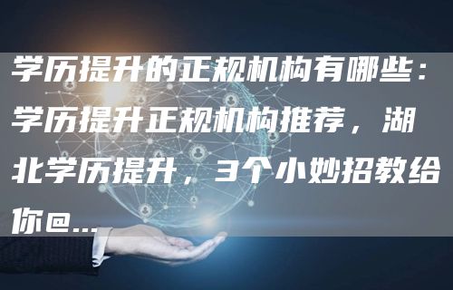 学历提升的正规机构有哪些：学历提升正规机构推荐，湖北学历提升，3个小妙招教给你@