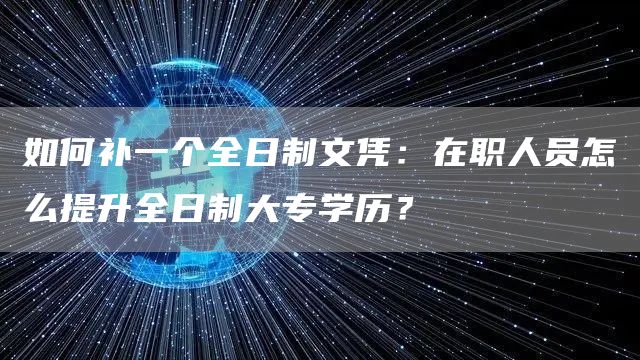 如何补一个全日制文凭：在职人员怎么提升全日制大专学历？