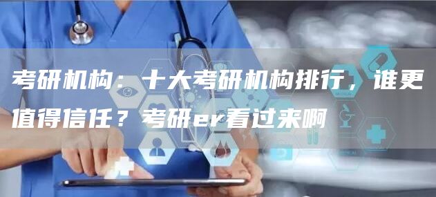 考研机构：十大考研机构排行，谁更值得信任？考研er看过来啊
