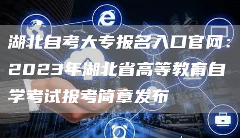 湖北自考大专报名入口官网：2023年湖北省高等教育自学考试报考简章发布
