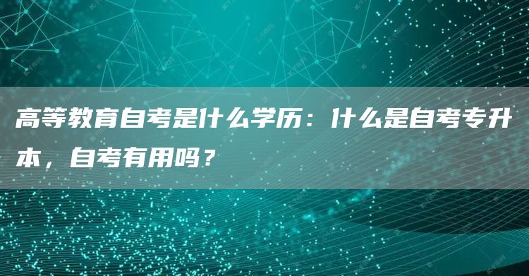 高等教育自考是什么学历：什么是自考专升本，自考有用吗？