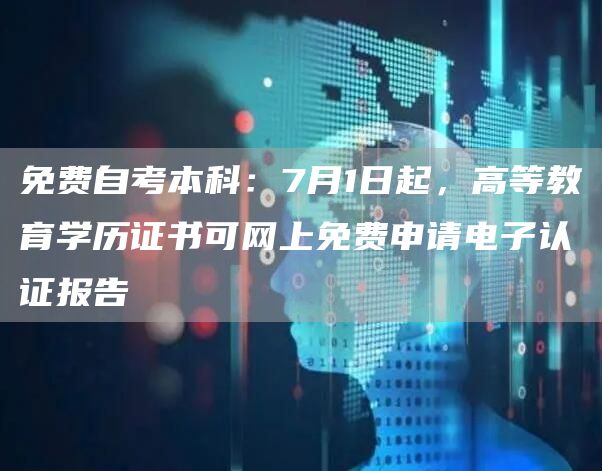 免费自考本科：7月1日起，高等教育学历证书可网上免费申请电子认证报告