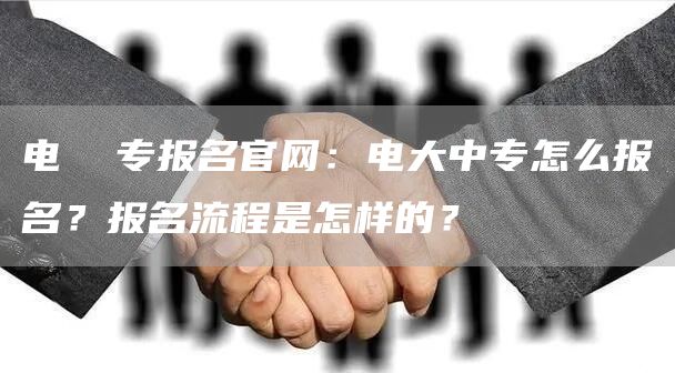 电  专报名官网：电大中专怎么报名？报名流程是怎样的？(图1)