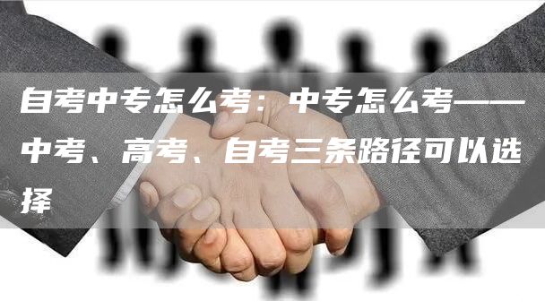 自考中专怎么考：中专怎么考——中考、高考、自考三条路径可以选择