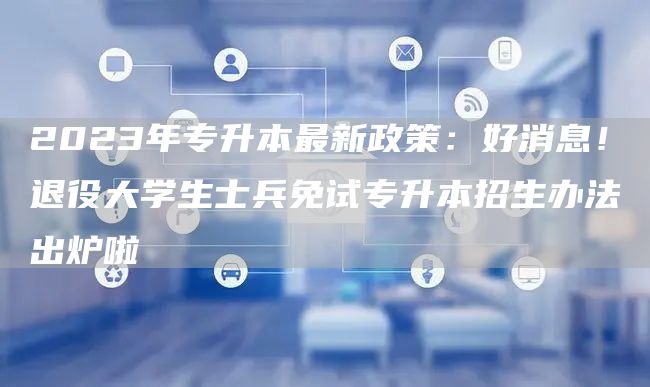 2023年专升本最新政策：好消息！退役大学生士兵免试专升本招生办法出炉啦(图1)