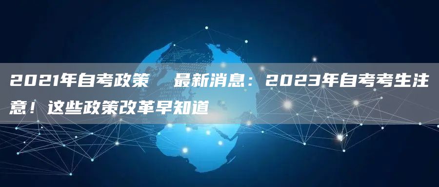 2021年自考政策  最新消息：2023年自考考生注意！这些政策改革早知道(图1)