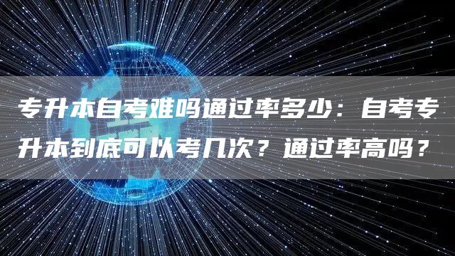 专升本自考难吗通过率多少：自考专升本到底可以考几次？通过率高吗？