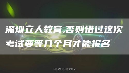 深圳立人教育,否则错过这次考试要等几个月才能报名
