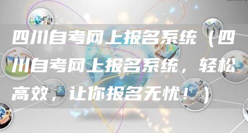 四川自考网上报名系统（四川自考网上报名系统，轻松高效，让你报名无忧！）