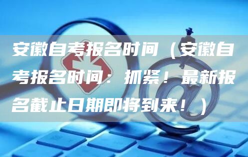 安徽自考报名时间（安徽自考报名时间：抓紧！最新报名截止日期即将到来！）