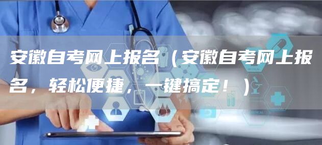 安徽自考网上报名（安徽自考网上报名，轻松便捷，一键搞定！）