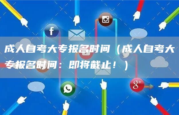 成人自考大专报名时间（成人自考大专报名时间：即将截止！）
