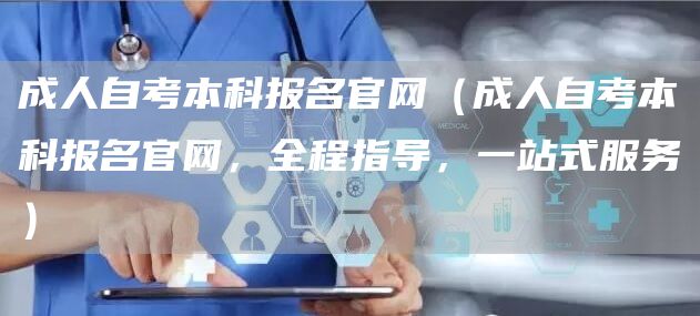 成人自考本科报名官网（成人自考本科报名官网，全程指导，一站式服务）