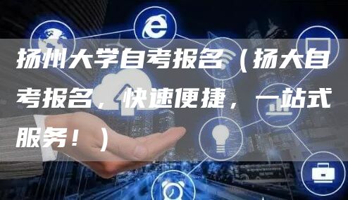扬州大学自考报名（扬大自考报名，快速便捷，一站式服务！）