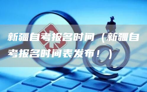 新疆自考报名时间（新疆自考报名时间表发布！）