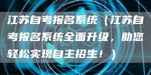 江苏自考报名系统（江苏自考报名系统全面升级，助您轻松实现自主招生！）