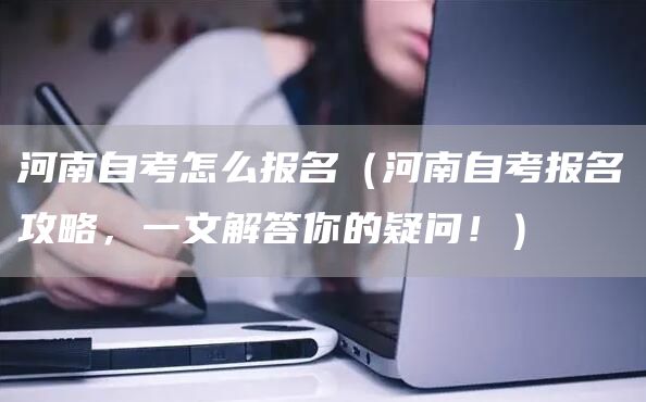 河南自考怎么报名（河南自考报名攻略，一文解答你的疑问！）