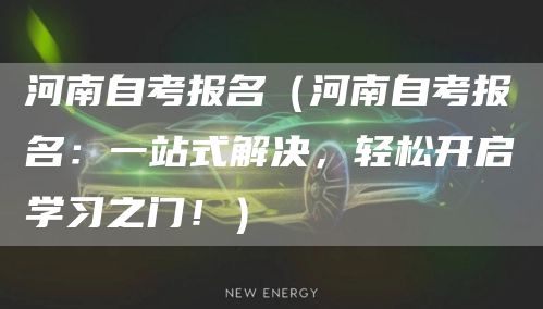 河南自考报名（河南自考报名：一站式解决，轻松开启学习之门！）