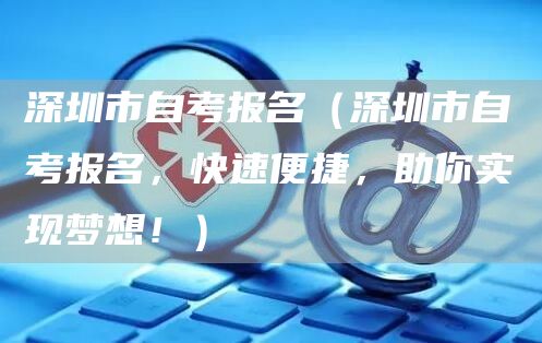 深圳市自考报名（深圳市自考报名，快速便捷，助你实现梦想！）