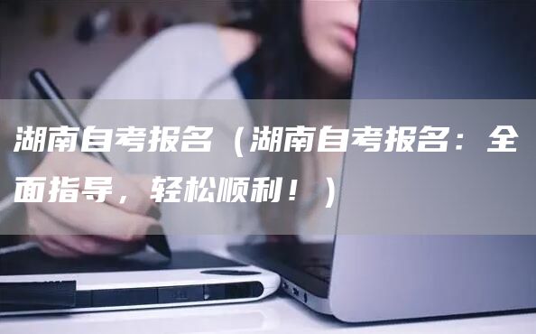 湖南自考报名（湖南自考报名：全面指导，轻松顺利！）