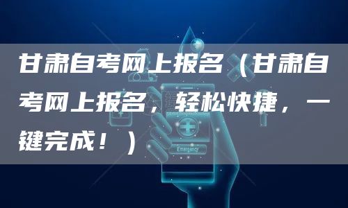 甘肃自考网上报名（甘肃自考网上报名，轻松快捷，一键完成！）