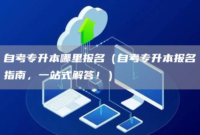 自考专升本哪里报名（自考专升本报名指南，一站式解答！）
