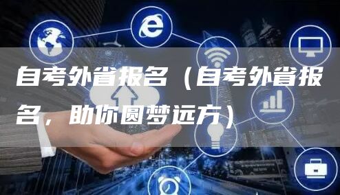 自考外省报名（自考外省报名，助你圆梦远方）