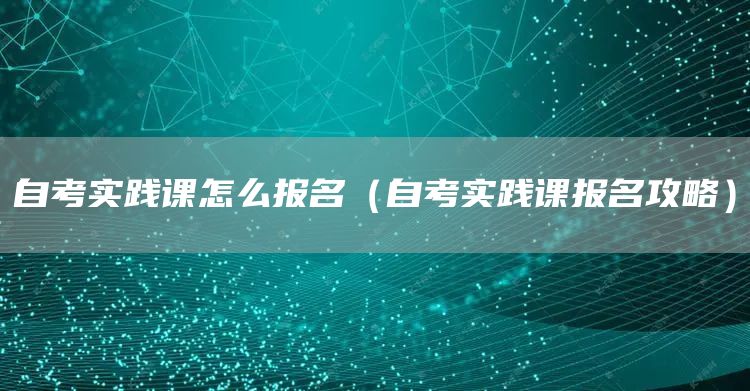 自考实践课怎么报名（自考实践课报名攻略）