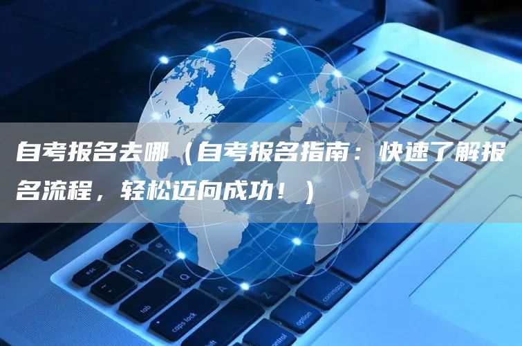 自考报名去哪（自考报名指南：快速了解报名流程，轻松迈向成功！）