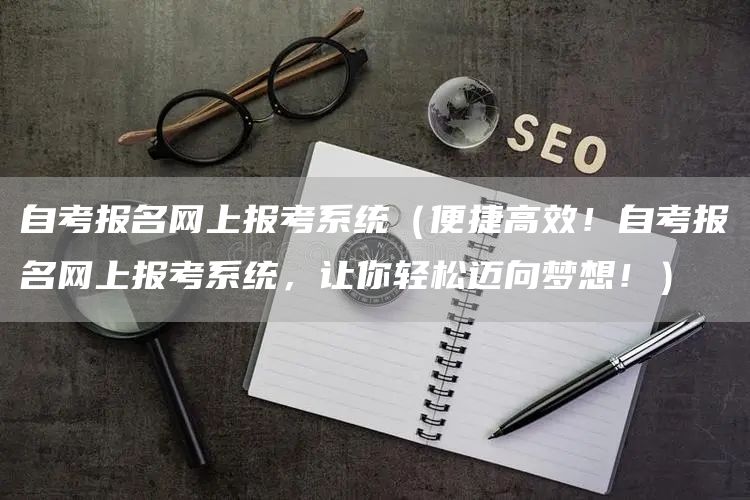自考报名网上报考系统（便捷高效！自考报名网上报考系统，让你轻松迈向梦想！）