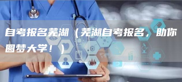 自考报名芜湖（芜湖自考报名，助你圆梦大学！）