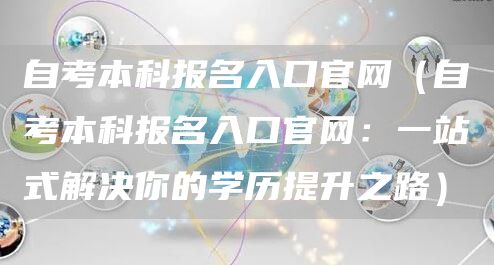 自考本科报名入口官网（自考本科报名入口官网：一站式解决你的学历提升之路）
