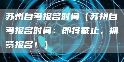苏州自考报名时间（苏州自考报名时间：即将截止，抓紧报名！）