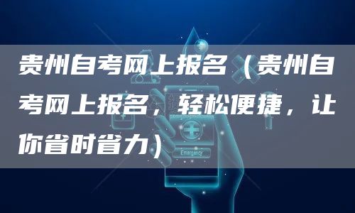 贵州自考网上报名（贵州自考网上报名，轻松便捷，让你省时省力）