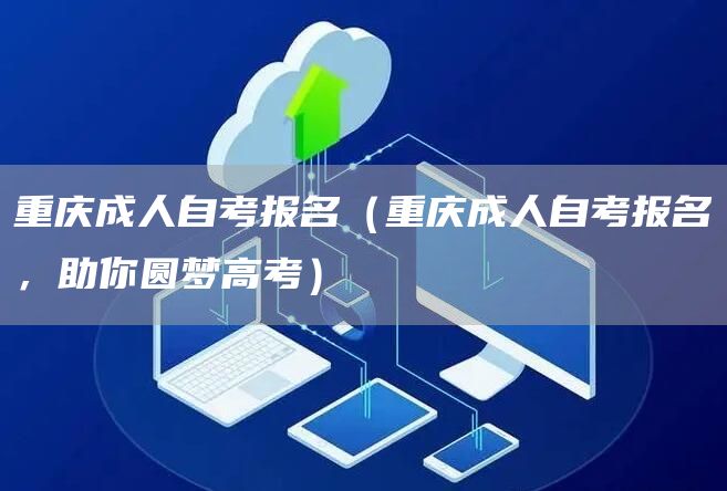 重庆成人自考报名（重庆成人自考报名，助你圆梦高考）