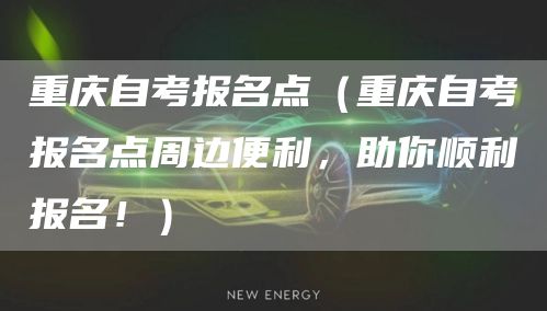 重庆自考报名点（重庆自考报名点周边便利，助你顺利报名！）