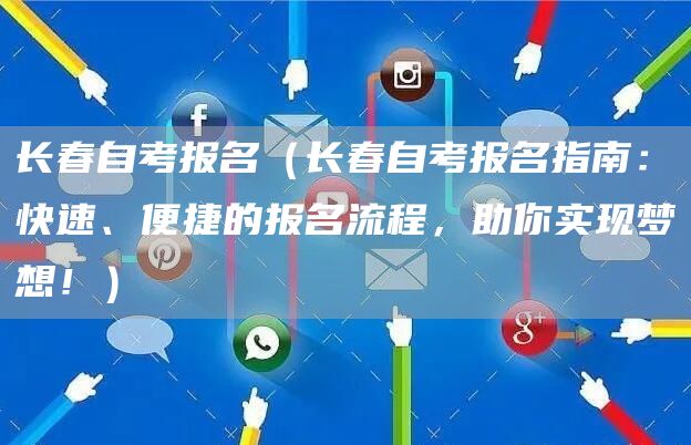 长春自考报名（长春自考报名指南：快速、便捷的报名流程，助你实现梦想！）