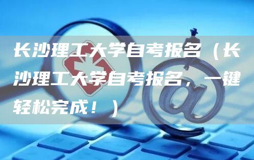 长沙理工大学自考报名（长沙理工大学自考报名，一键轻松完成！）(图1)