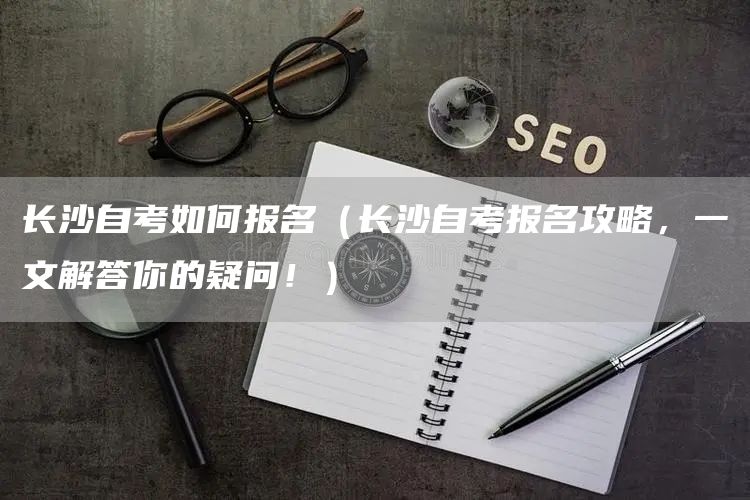 长沙自考如何报名（长沙自考报名攻略，一文解答你的疑问！）