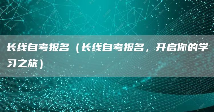 长线自考报名（长线自考报名，开启你的学习之旅）